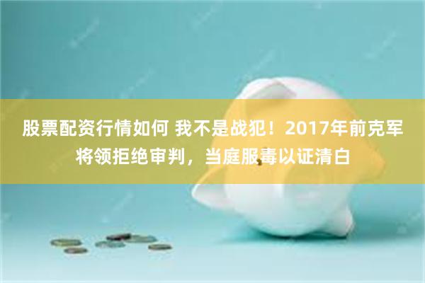 股票配资行情如何 我不是战犯！2017年前克军将领拒绝审判，当庭服毒以证清白