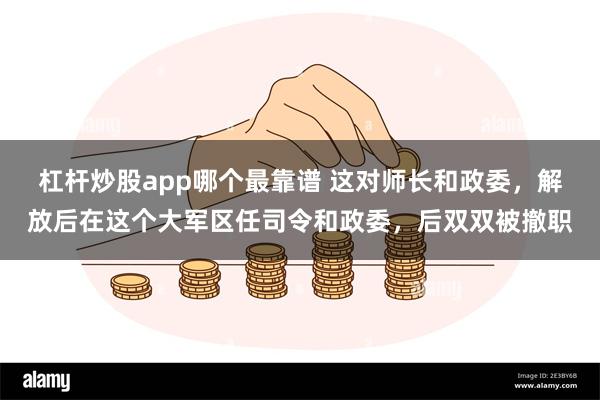 杠杆炒股app哪个最靠谱 这对师长和政委，解放后在这个大军区任司令和政委，后双双被撤职