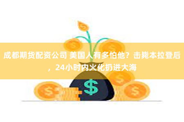 成都期货配资公司 美国人有多怕他？击毙本拉登后，24小时内火化扔进大海