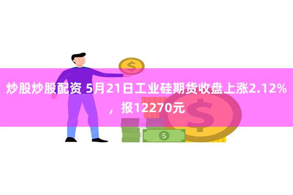 炒股炒股配资 5月21日工业硅期货收盘上涨2.12%，报12270元