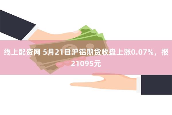 线上配资网 5月21日沪铝期货收盘上涨0.07%，报21095元