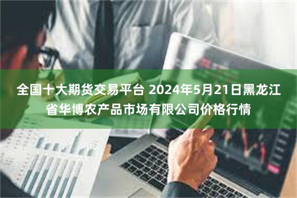 全国十大期货交易平台 2024年5月21日黑龙江省华博农产品市场有限公司价格行情