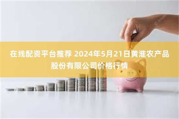 在线配资平台推荐 2024年5月21日黄淮农产品股份有限公司价格行情