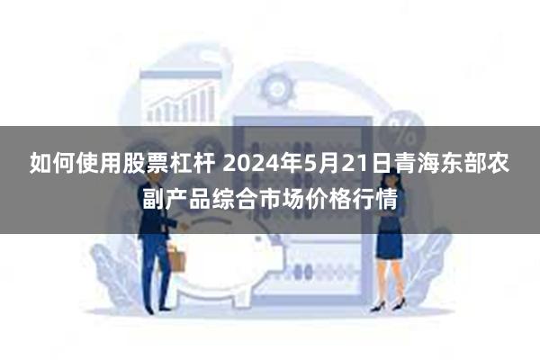 如何使用股票杠杆 2024年5月21日青海东部农副产品综合市场价格行情