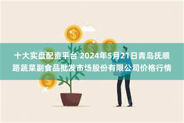 十大实盘配资平台 2024年5月21日青岛抚顺路蔬菜副食品批发市场股份有限公司价格行情