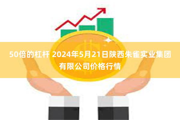 50倍的杠杆 2024年5月21日陕西朱雀实业集团有限公司价格行情