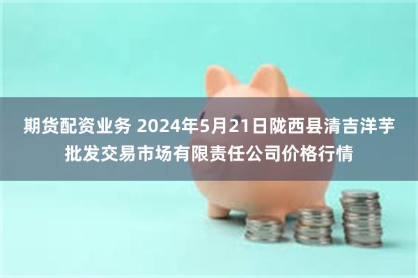 期货配资业务 2024年5月21日陇西县清吉洋芋批发交易市场有限责任公司价格行情