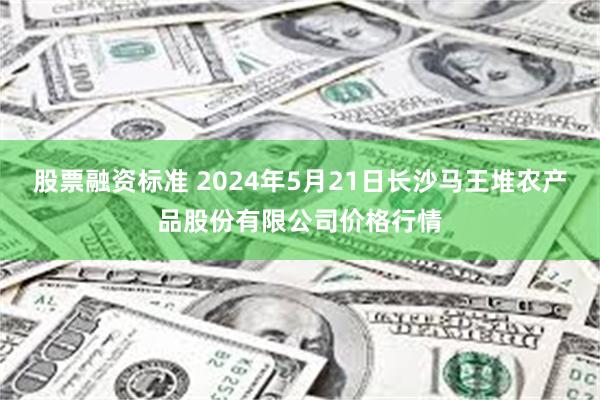 股票融资标准 2024年5月21日长沙马王堆农产品股份有限公司价格行情