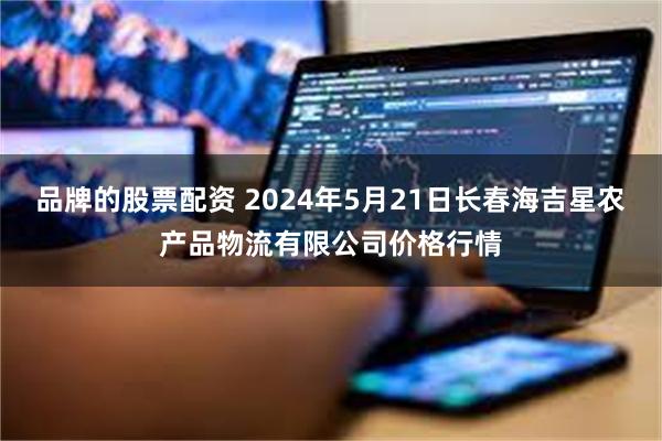 品牌的股票配资 2024年5月21日长春海吉星农产品物流有限公司价格行情