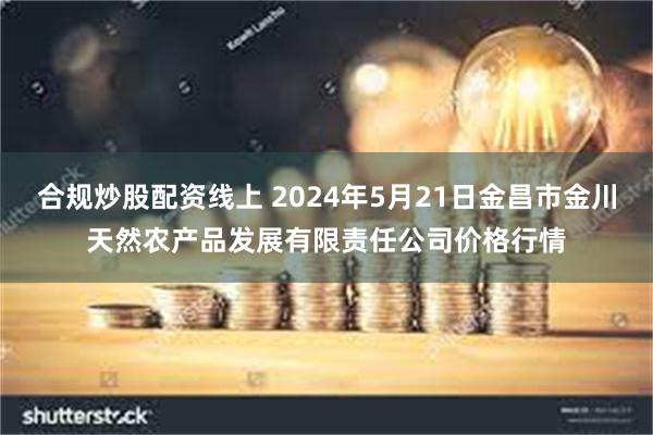 合规炒股配资线上 2024年5月21日金昌市金川天然农产品发展有限责任公司价格行情