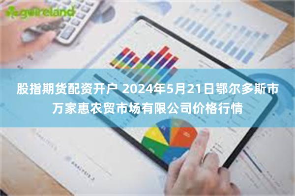 股指期货配资开户 2024年5月21日鄂尔多斯市万家惠农贸市场有限公司价格行情