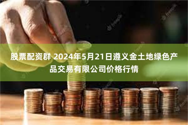 股票配资群 2024年5月21日遵义金土地绿色产品交易有限公司价格行情