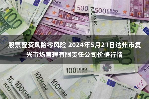 股票配资风险零风险 2024年5月21日达州市复兴市场管理有限责任公司价格行情