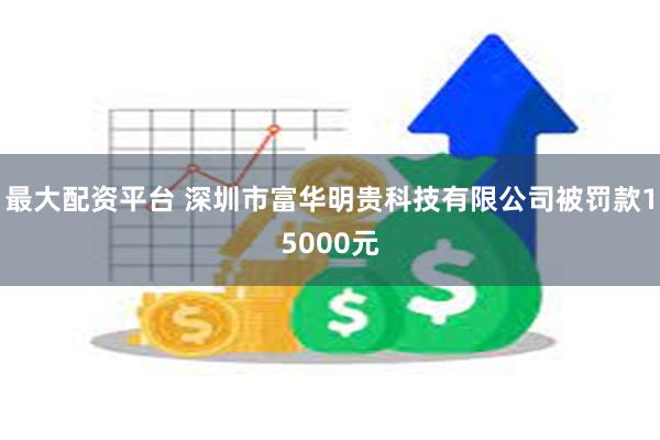 最大配资平台 深圳市富华明贵科技有限公司被罚款15000元