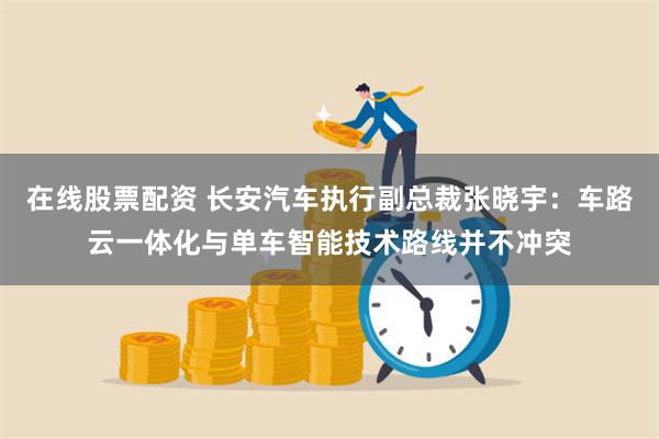 在线股票配资 长安汽车执行副总裁张晓宇：车路云一体化与单车智能技术路线并不冲突