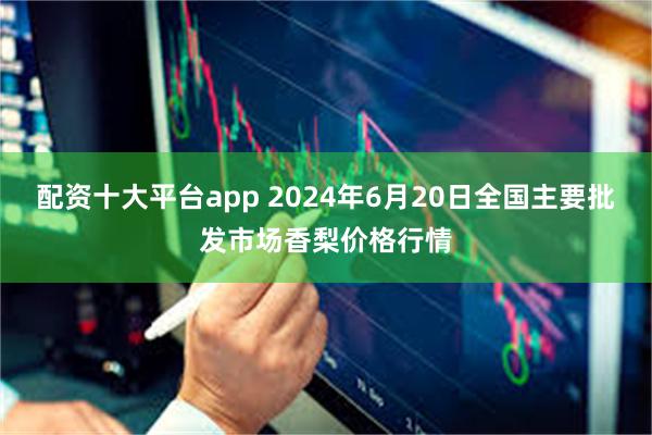 配资十大平台app 2024年6月20日全国主要批发市场香梨价格行情