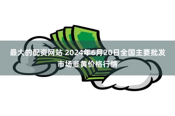 最大的配资网站 2024年6月20日全国主要批发市场韭黄价格行情