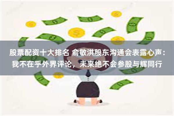 股票配资十大排名 俞敏洪股东沟通会表露心声：我不在乎外界评论，未来绝不会参股与辉同行