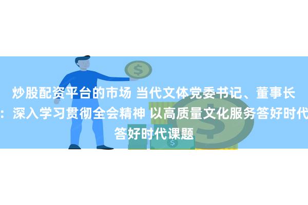 炒股配资平台的市场 当代文体党委书记、董事长鞠玲：深入学习贯彻全会精神 以高质量文化服务答好时代课题