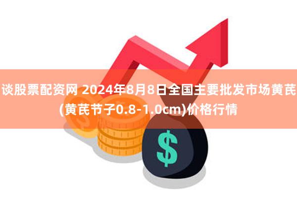 谈股票配资网 2024年8月8日全国主要批发市场黄芪(黄芪节子0.8-1.0cm)价格行情