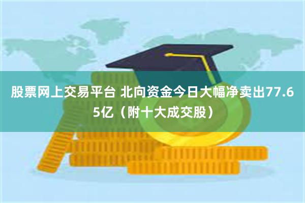 股票网上交易平台 北向资金今日大幅净卖出77.65亿（附十大成交股）