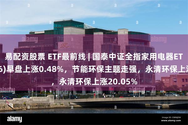 易配资股票 ETF最前线 | 国泰中证全指家用电器ETF(159996)早盘上涨0.48%，节能环保主题走强，永清环保上涨20.05%