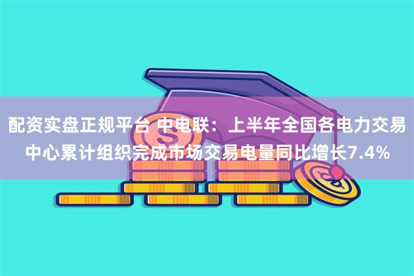 配资实盘正规平台 中电联：上半年全国各电力交易中心累计组织完成市场交易电量同比增长7.4%