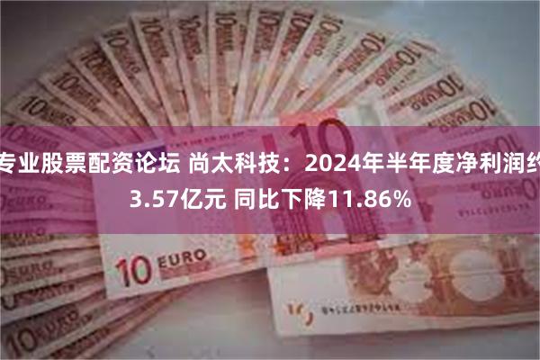 专业股票配资论坛 尚太科技：2024年半年度净利润约3.57亿元 同比下降11.86%