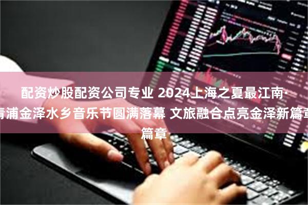 配资炒股配资公司专业 2024上海之夏最江南·青浦金泽水乡音乐节圆满落幕 文旅融合点亮金泽新篇章