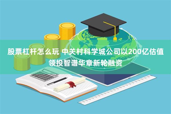 股票杠杆怎么玩 中关村科学城公司以200亿估值领投智谱华章新轮融资