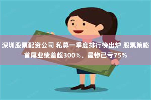 深圳股票配资公司 私募一季度排行榜出炉 股票策略首尾业绩差超300%、最惨已亏75%