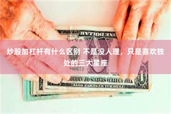 炒股加杠杆有什么区别 不是没人理，只是喜欢独处的三大星座