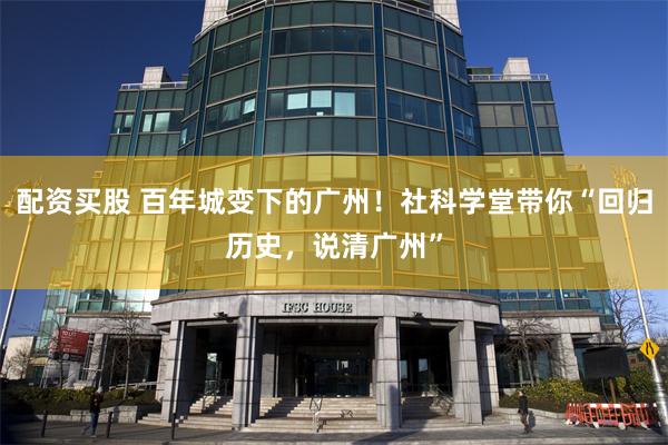 配资买股 百年城变下的广州！社科学堂带你“回归历史，说清广州”