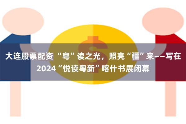 大连股票配资 “粤”读之光，照亮“疆”来——写在2024“悦读粤新”喀什书展闭幕