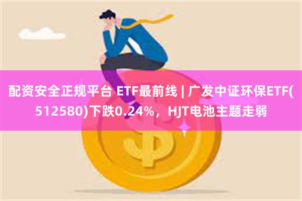 配资安全正规平台 ETF最前线 | 广发中证环保ETF(512580)下跌0.24%，HJT电池主题走弱