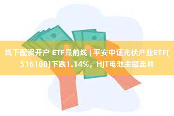 线下配资开户 ETF最前线 | 平安中证光伏产业ETF(516180)下跌1.14%，HJT电池主题走弱