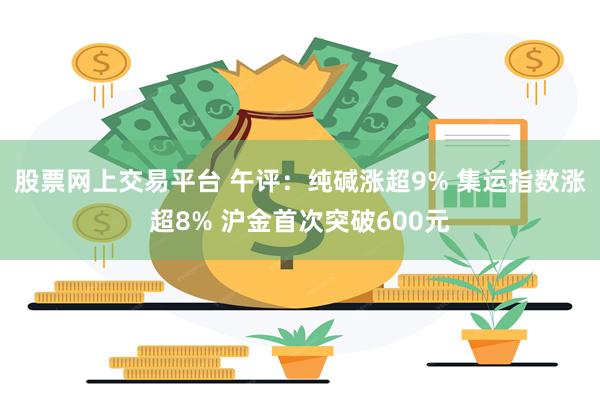 股票网上交易平台 午评：纯碱涨超9% 集运指数涨超8% 沪金首次突破600元