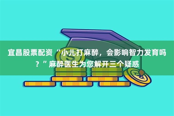 宜昌股票配资 “小儿打麻醉，会影响智力发育吗？”麻醉医生为您解开三个疑惑