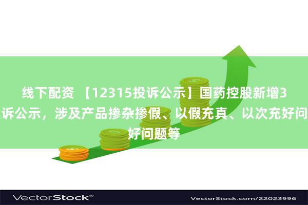 线下配资 【12315投诉公示】国药控股新增3件投诉公示，涉及产品掺杂掺假、以假充真、以次充好问题等