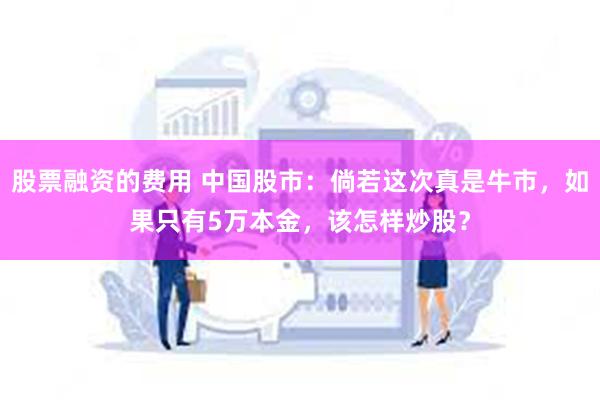 股票融资的费用 中国股市：倘若这次真是牛市，如果只有5万本金，该怎样炒股？