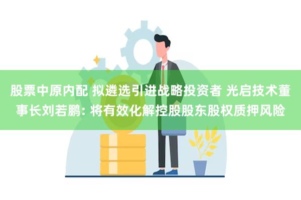 股票中原内配 拟遴选引进战略投资者 光启技术董事长刘若鹏: 将有效化解控股股东股权质押风险