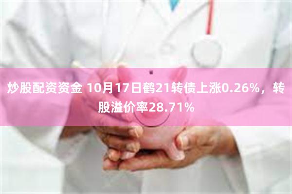 炒股配资资金 10月17日鹤21转债上涨0.26%，转股溢价率28.71%