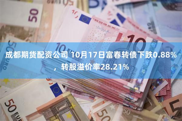 成都期货配资公司 10月17日富春转债下跌0.88%，转股溢价率28.21%