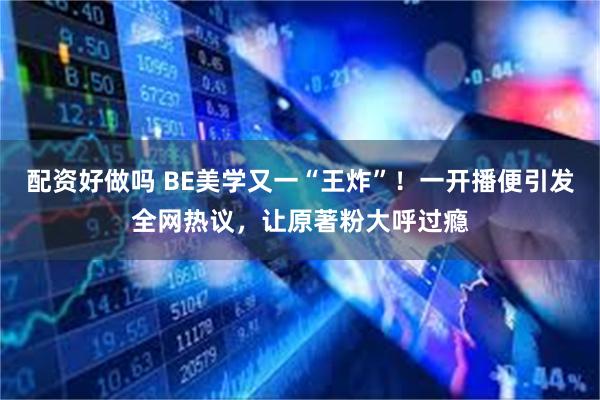 配资好做吗 BE美学又一“王炸”！一开播便引发全网热议，让原著粉大呼过瘾