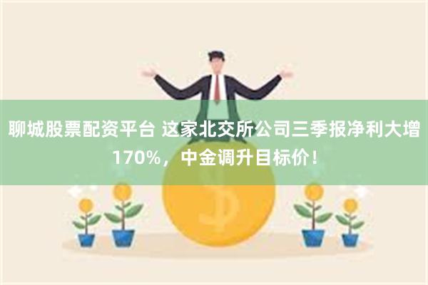 聊城股票配资平台 这家北交所公司三季报净利大增170%，中金调升目标价！