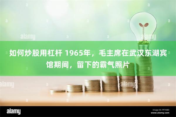 如何炒股用杠杆 1965年，毛主席在武汉东湖宾馆期间，留下的霸气照片