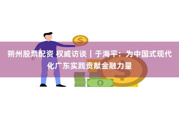 朔州股票配资 权威访谈｜于海平：为中国式现代化广东实践贡献金融力量