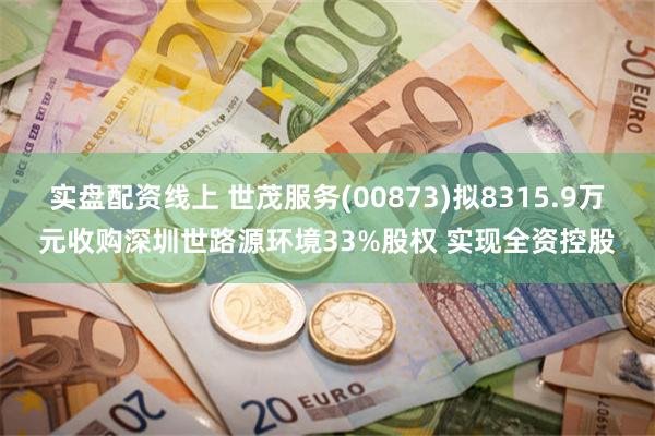 实盘配资线上 世茂服务(00873)拟8315.9万元收购深圳世路源环境33%股权 实现全资控股