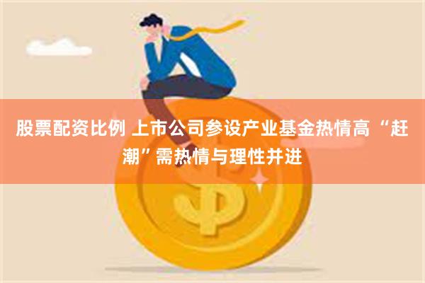 股票配资比例 上市公司参设产业基金热情高 “赶潮”需热情与理性并进