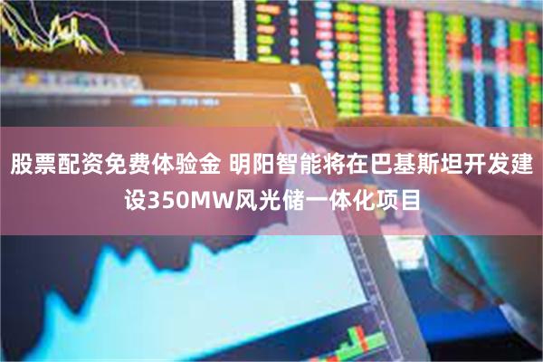 股票配资免费体验金 明阳智能将在巴基斯坦开发建设350MW风光储一体化项目